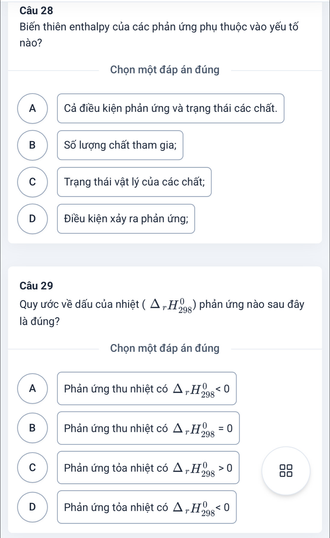 Biến thiên enthalpy của các phản ứng phụ thuộc vào yếu tố
nào?
Chọn một đáp án đúng
A Cả điều kiện phản ứng và trạng thái các chất.
B Số lượng chất tham gia;
C Trạng thái vật lý của các chất;
D Điều kiện xảy ra phản ứng;
Câu 29
Quy ước về dấu của nhiệt (△ _rH_(298)^0) phản ứng nào sau đây
là đúng?
Chọn một đáp án đúng
A Phản ứng thu nhiệt có △ _rH_(298)^0<0</tex>
B Phản ứng thu nhiệt có △ _rH_(298)^0=0
C Phản ứng tỏa nhiệt có △ _rH_(298)^0>0
D Phản ứng tỏa nhiệt có △ _rH_(298)^0<0</tex>