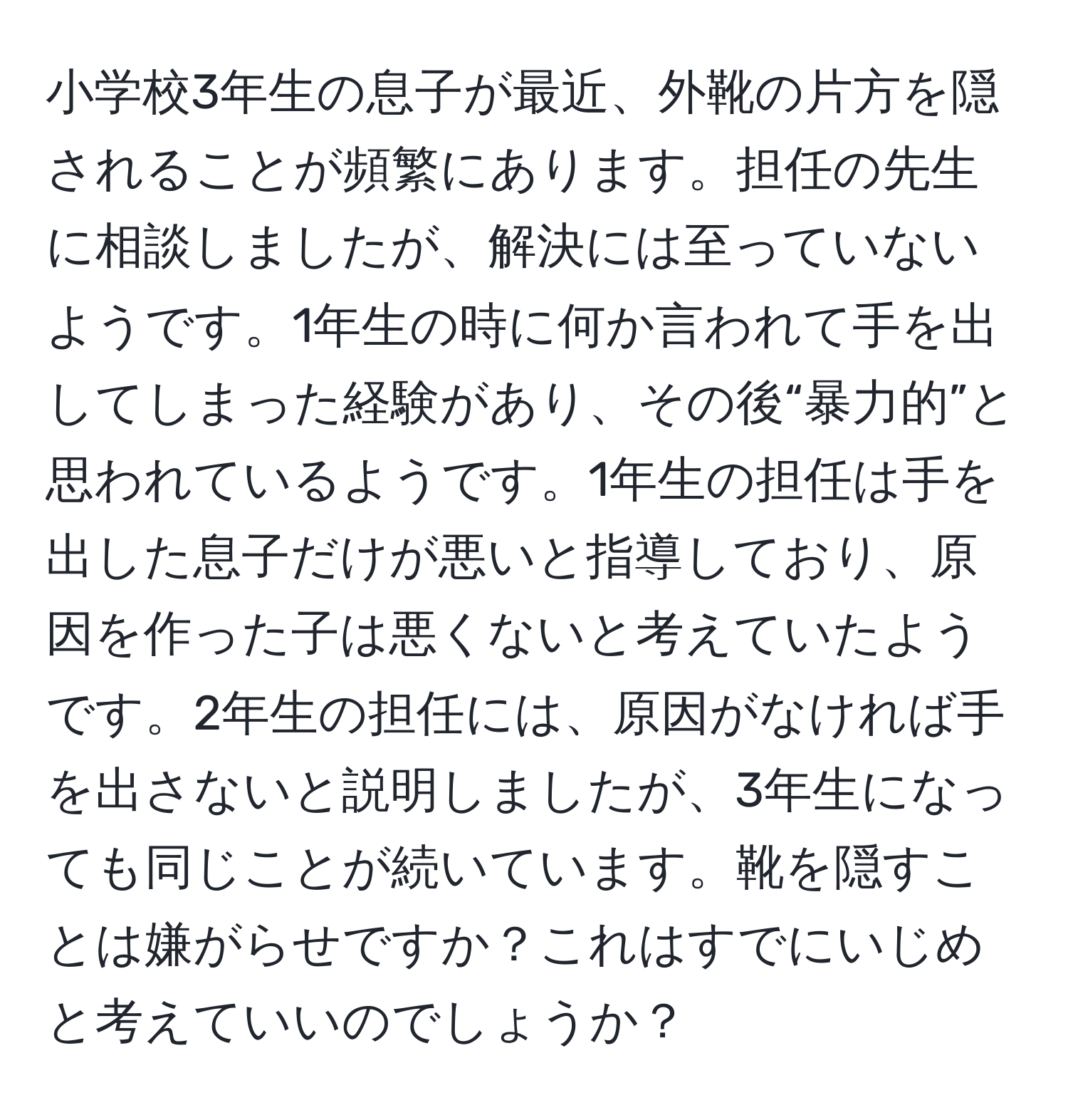 小学校3年生の息子が最近、外靴の片方を隠されることが頻繁にあります。担任の先生に相談しましたが、解決には至っていないようです。1年生の時に何か言われて手を出してしまった経験があり、その後“暴力的”と思われているようです。1年生の担任は手を出した息子だけが悪いと指導しており、原因を作った子は悪くないと考えていたようです。2年生の担任には、原因がなければ手を出さないと説明しましたが、3年生になっても同じことが続いています。靴を隠すことは嫌がらせですか？これはすでにいじめと考えていいのでしょうか？