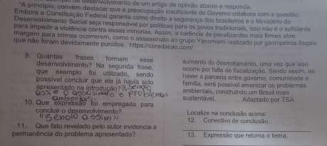 pu de bepAvalvimento de um artigo de opinião abaixo e responda. 
'A princípio, convém destacar que a preocupação insuficiente do Govemo colabora com a questão. 
Embora a Constituição Federal garanta como dire to a segurança dos brasileiros e o Ministério do 
Desenvolvimento Sociall seja responsável por políticas para os povos tradicionais, isso não é o suficiente 
para impedir a violência contra essas minorias. Assim, a carência de penalizardes mais firmes abr 
margem para érimes ocorrerem, como o assassinato ao grupo Yanomami realizado por garimpeiros llegais 
que não foram devidamente punidos、 https://coredacao.com/ 
9. Quantas frases formam esse aumento do desmatamento, uma vez que isso 
desenvolvimento? Na segunda frase. ocorre por falta de fiscalização, Sendo assim, ao 
que exemplo foi utilizado, sendo haver a parceria entre governo, comunidade e 
possível concluir que ele já havia sido família, será possível amenizar os problemas 
apresentado na introducão? 3, 5 ambientais, construindo um Brasil mais 
10. Que expressão foi empregada para sustentável. Adaptado por TSA 
concluir o desenvolvimento? Localize na conclusão acima: 
12. Conectivo de conclusão. 
_ 
11. Que fato revelado pelo autor evidencia a 
permanência do problema apresentado? 13. Expressão que retoma o tema.