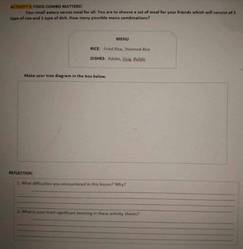 ACTIVITY 5: FOOD COMBO MATTERS! 
Your small eatery serves meal for all. You are to choose a set of meal for your friends which will consist of 1
type of rice and 1 type of dish. How many possible menu combinations? 
MENU 
RICE: Fried Rice, Steamed Rice 
ISHES: Adobo, Sizig, Buigio 
Make your tree diagram in the box below. 
REFLECTION: 
1. What difficulties you encountered in this lesson? Why? 
_ 
_ 
_ 
_ 
. 
2. What is your most significant learning in these activity sheets? 
_ 
_ 
_ 
_ 
.