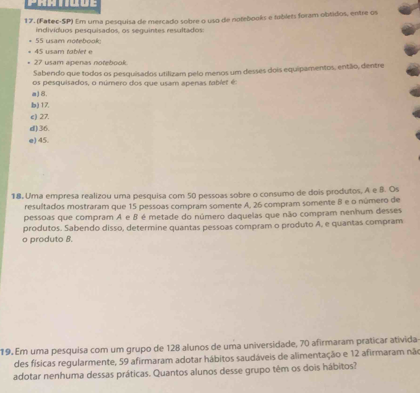 PRhiiuue
17. (Fatec-SP) Em uma pesquisa de mercado sobre o uso de notebooks e tablets foram obtidos, entre os
indivíduos pesquisados, os seguintes resultados:
55 usam notebook;
45 usam tablet e
27 usam apenas notebook.
Sabendo que todos os pesquisados utilizam pelo menos um desses dois equipamentos, então, dentre
os pesquisados, o número dos que usam apenas tablet é:
a) 8.
b ) 17.
c) 27.
d) 36.
e) 45.
18. Uma empresa realizou uma pesquisa com 50 pessoas sobre o consumo de dois produtos, A e B. Os
resultados mostraram que 15 pessoas compram somente A, 26 compram somente B e o número de
pessoas que compram A e B é metade do número daquelas que não compram nenhum desses
produtos. Sabendo disso, determine quantas pessoas compram o produto A, e quantas compram
o produto B.
19. Em uma pesquisa com um grupo de 128 alunos de uma universidade, 70 afirmaram praticar ativida-
des físicas regularmente, 59 afirmaram adotar hábitos saudáveis de alimentação e 12 afirmaram não
adotar nenhuma dessas práticas. Quantos alunos desse grupo têm os dois hábitos?