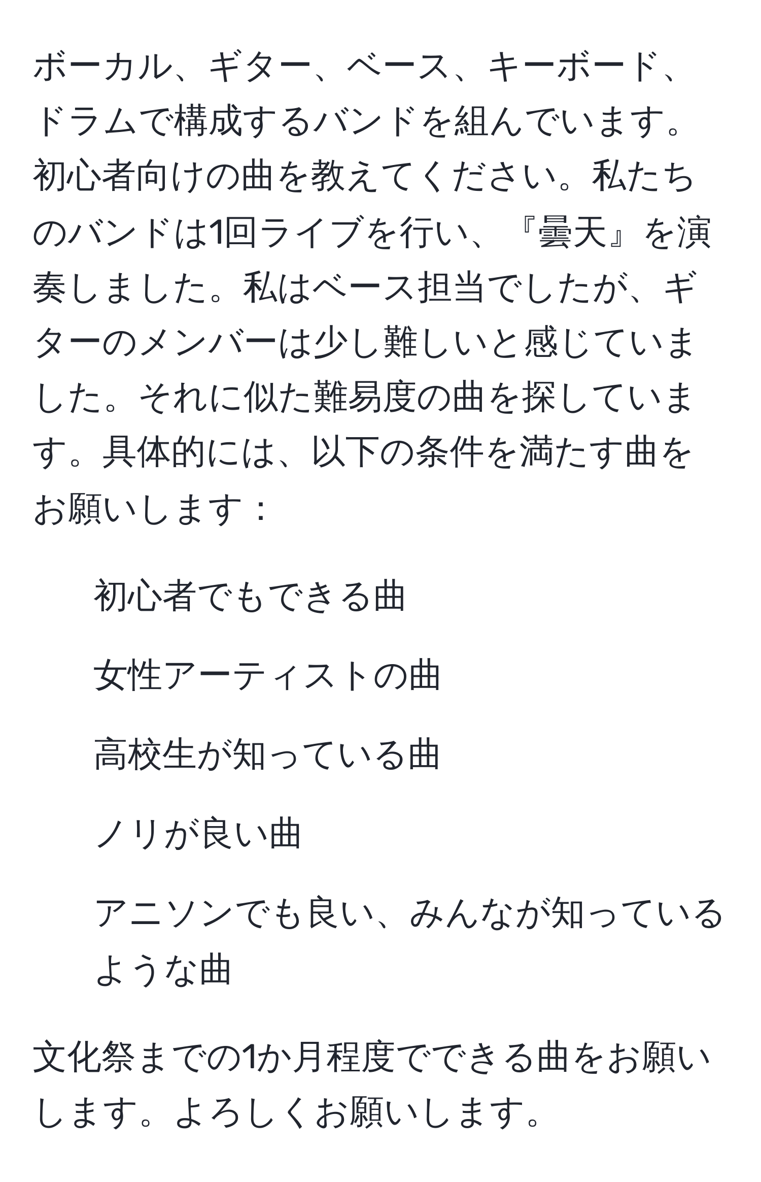 ボーカル、ギター、ベース、キーボード、ドラムで構成するバンドを組んでいます。初心者向けの曲を教えてください。私たちのバンドは1回ライブを行い、『曇天』を演奏しました。私はベース担当でしたが、ギターのメンバーは少し難しいと感じていました。それに似た難易度の曲を探しています。具体的には、以下の条件を満たす曲をお願いします：

- 初心者でもできる曲
- 女性アーティストの曲
- 高校生が知っている曲
- ノリが良い曲
- アニソンでも良い、みんなが知っているような曲

文化祭までの1か月程度でできる曲をお願いします。よろしくお願いします。