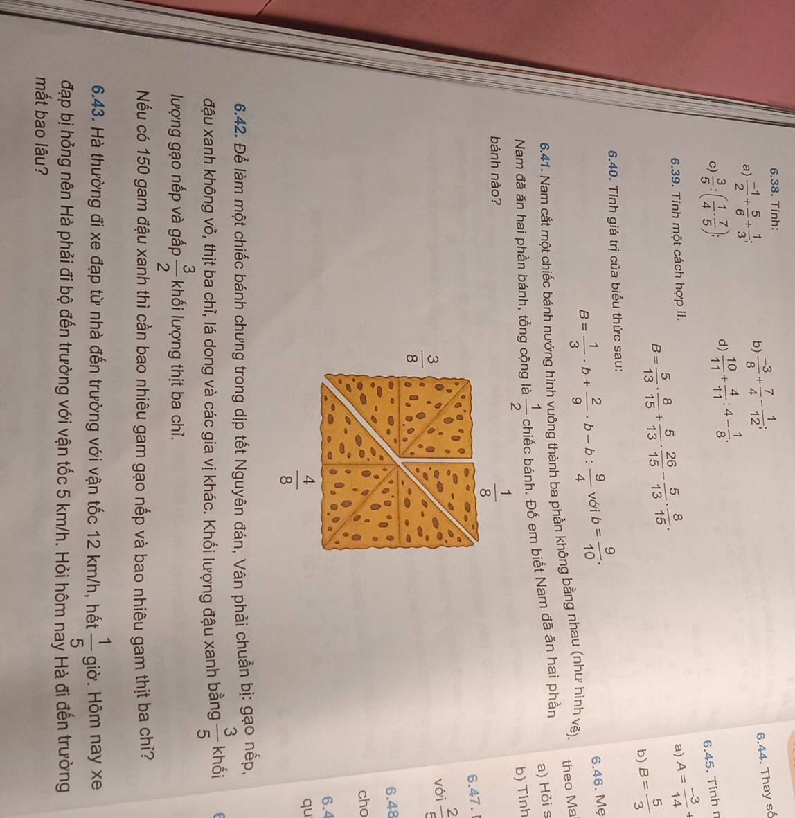 Tính:
a)  (-1)/2 + 5/6 + 1/3 ;
b)  (-3)/8 + 7/4 - 1/12 ;
6.44. Thay số
d)  10/11 + 4/11 :4- 1/8 .
c)  3/5 :( 1/4 ·  7/5 ); 6.45. Tính n
6.39. Tính một cách hợp lí. a) A= (-3)/14 +
B= 5/13 ·  8/15 + 5/13 ·  26/15 - 5/13 ·  8/15 .
b) B= 5/3 
6.40. Tính giá trị của biểu thức sau:
B= 1/3 · b+ 2/9 · b-b: 9/4  với b= 9/10 .
6.46. Mẹ
6.41. Nam cắt một chiếc bánh nướng hình vuông thành ba phần không bằng nhau (như hình vẽ). theo Ma
a) Hỏi s
Nam đã ăn hai phần bánh, tổng cộng là  1/2  chiếc bánh. Đố em biết Nam đã ăn hai phần
b) Tính
bánh nào?
6.47.
với  2/5 
6.48
cho
6.4
qu
6.42. Để làm một chiếc bánh chưng trong dịp tết Nguyên đán, Vân phải chuẩn bị: gạo nếp,
đậu xanh không vỏ, thịt ba chỉ, lá dong và các gia vị khác. Khối lượng đậu xanh bằng  3/5  khối
lượng gạo nếp và gấp  3/2  khối lượng thịt ba chỉ.
Nếu có 150 gam đậu xanh thì cần bao nhiêu gam gạo nếp và bao nhiêu gam thịt ba chỉ?
6.43. Hà thường đi xe đạp từ nhà đến trường với vận tốc 12 km/h, hết  1/5  giờ. Hôm nay xe
đạp bị hỏng nên Hà phải đi bộ đến trường với vận tốc 5 km/h. Hỏi hôm nay Hà đi đến trường
mất bao lâu?