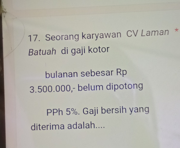 Seorang karyawan CV Laman * 
Batuah di gaji kotor 
bulanan sebesar Rp
3.500.000,- belum dipotong 
PPh 5%. Gaji bersih yang 
diterima adalah....