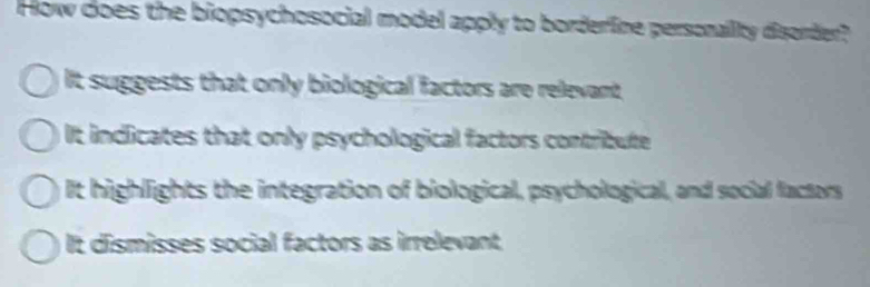 How does the biopsychosocial model apply to borderine personailty disorder?
It suggests that only biological factors are relevant
It indlicates that only psychological factors contribute
It highlights the integration of biological, psychological, and social factors
It dismisses social factors as irrelevant