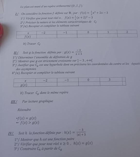 Le plan est muni d'un repère orthonormé (0.vector i,vector j)
L On considère la fonction f définie sur R, par : f(x)= 1/2 x^2+2x-3
1°/ Vérifier que pour tout réel x , f(x)= 1/2 (x+2)^2-3
2° # Préciser la nature et les éléments caractéristiques de C_f
3°/ Va) Recopier et compléter le tableau suivant
b) Tracer C_f
II/ Soit g la fonction définie par : g(x)= (-3)/x+3 
1°/ Déterminer l'ensemble de définition de g
2°/ Montrer que g est strictement croissante sur ]-3,+∈fty [
3° Justifier que C_g est une hyperbole dont on précisera les coordonnées du centre et les équati
des asymptotes
4°/ a) Recopier et compléter le tableau suivant
b) Tracer C_g dans le même repère
III/ Par lecture graphique
Résoudre
· f(x)=g(x) ...f(x)>g(x)
LV Soit h la fonction définie par : h(x)= (-3)/|x|+3 
1°/ Montrer que h est une fonction paire
2°/ Vérifier que pour tout réel x≥ 0,h(x)=g(x)
3°/ Construire C_h à partir de C_g