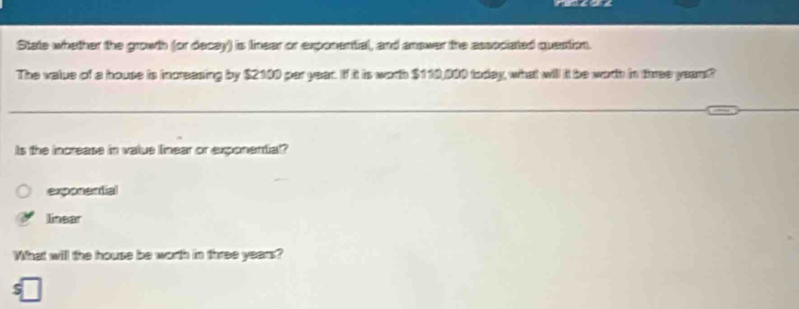 State whether the growth (or decay) is lnear or exponential, and answer the associated question.
The value of a house is increasing by $2100 par year. If it is worth $110,000 today, what will it be worth in three years?
Is the increase in value lnear or exponential?
exposential
linear
What will the house be worth in three years?