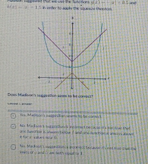 duesn suppeared bat we uve the functions g(x)=-x|+0.5 and
h(2)=-x-1.5 in order to apply the squeeze theerem .
Does Madison's suggestion seem to be correct?
Lbur Layver
Yes, Madison's suglestion seums to he coriect
No Mad son's surgestion is incorrest beckes it's not true that
one function is a waws below F and one function is aways above
tdor a vallues neal D.
No. Madson's suggestion is inccrrect because it's not true that the
wits of y and ' are both cqual to I