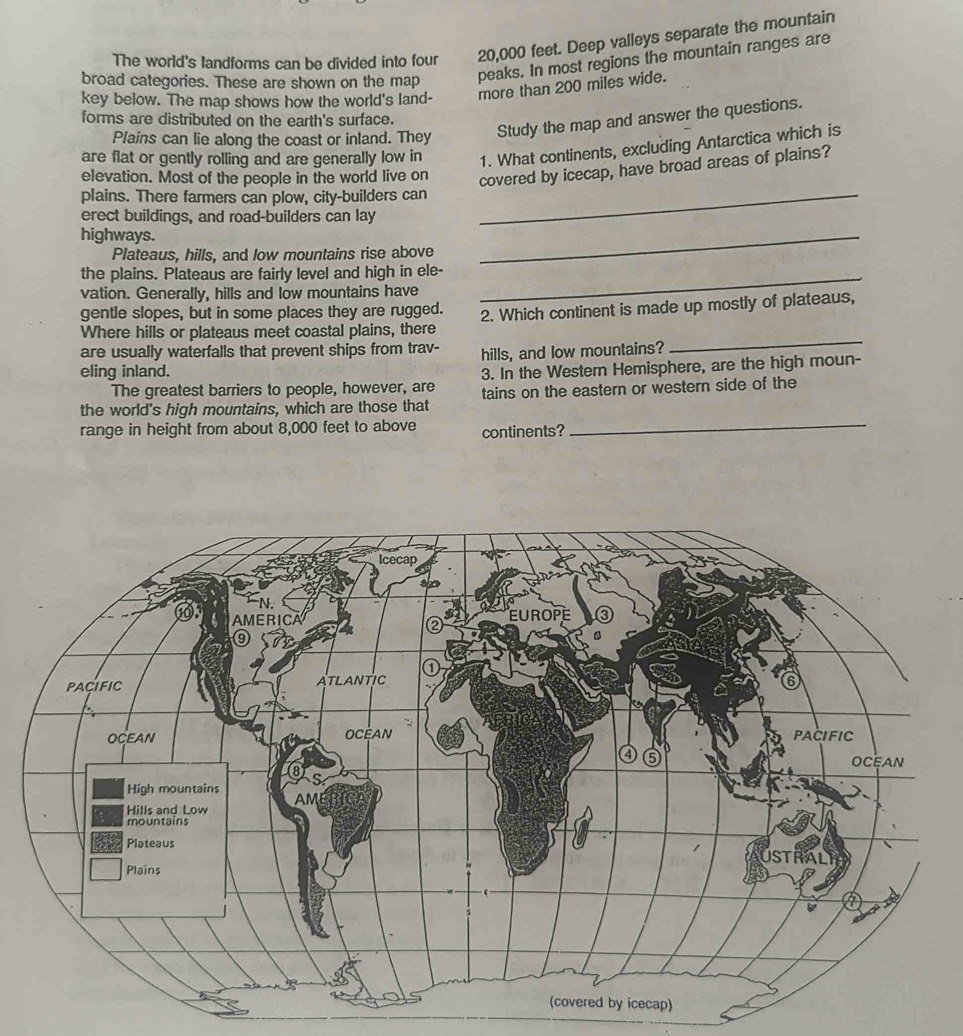 The world's landforms can be divided into four 20,000 feet. Deep valleys separate the mountain 
broad categories. These are shown on the map peaks. In most regions the mountain ranges are 
key below. The map shows how the world's land- more than 200 miles wide. 
forms are distributed on the earth's surface. 
Plains can lie along the coast or inland. They Study the map and answer the questions. 
are flat or gently rolling and are generally low in 1. What continents, excluding Antarctica which is 
elevation. Most of the people in the world live on covered by icecap, have broad areas of plains? 
plains. There farmers can plow, city-builders can 
erect buildings, and road-builders can lay 
_ 
highways. 
Plateaus, hills, and low mountains rise above 
_ 
the plains. Plateaus are fairly level and high in ele-_ 
vation. Generally, hills and low mountains have 
gentle slopes, but in some places they are rugged. 
Where hills or plateaus meet coastal plains, there 2. Which continent is made up mostly of plateaus, 
are usually waterfalls that prevent ships from trav- hills, and low mountains? 
_ 
eling inland. 
The greatest barriers to people, however, are 3. In the Western Hemisphere, are the high moun- 
the world's high mountains, which are those that tains on the eastern or western side of the 
range in height from about 8,000 feet to above continents?_