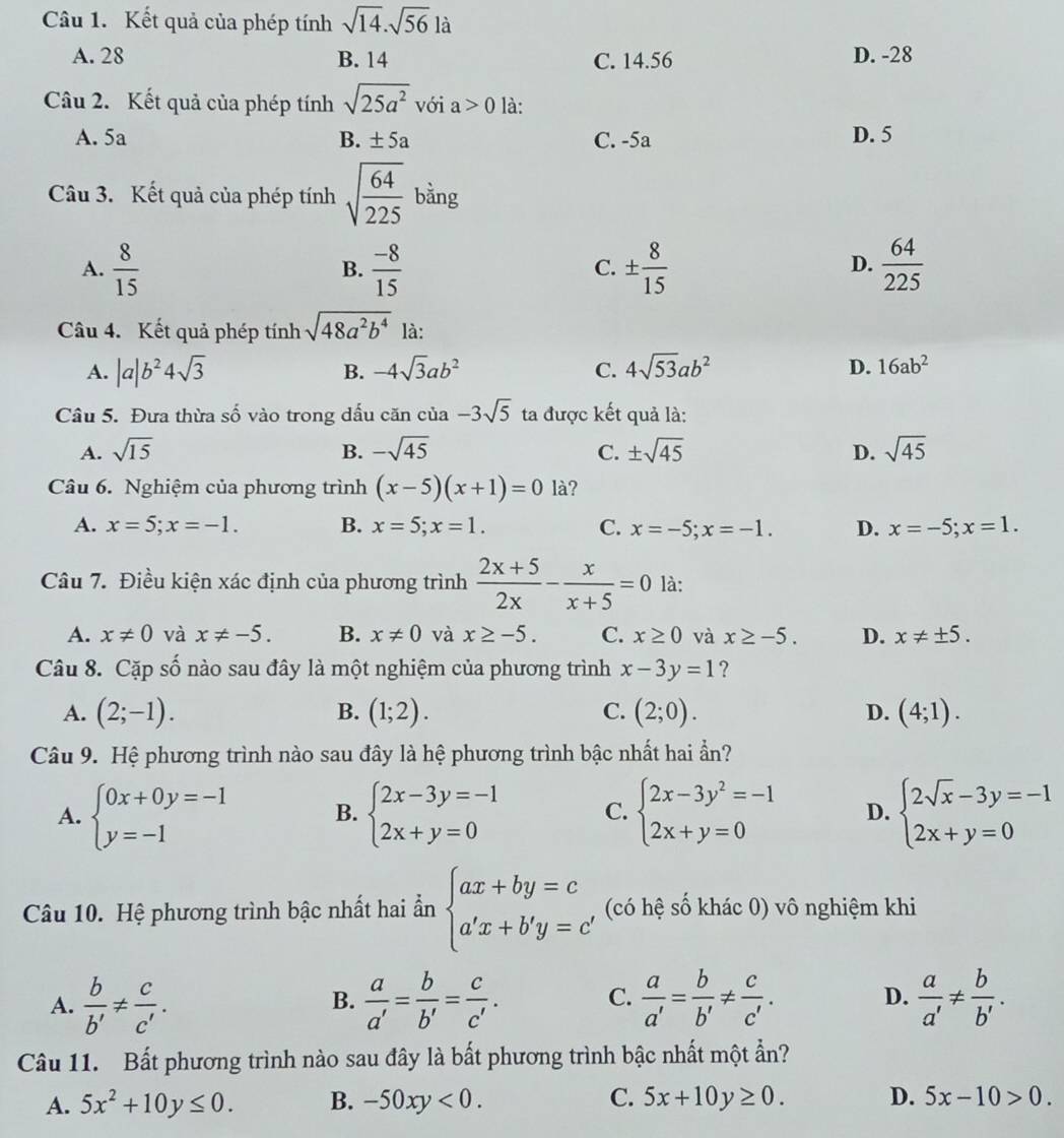 Kết quả của phép tính sqrt(14).sqrt(56) là
A. 28 B. 14 C. 14.56 D. -28
Câu 2. Kết quả của phép tính sqrt(25a^2) với a>0 là:
A. 5a B. ± 5a C. -5a D. 5
Câu 3. Kết quả của phép tính sqrt(frac 64)225 bằng
A.  8/15   (-8)/15  ±  8/15   64/225 
B.
C.
D.
Câu 4. Kết quả phép tính sqrt(48a^2b^4) là:
A. |a|b^24sqrt(3) B. -4sqrt(3)ab^2 C. 4sqrt(53)ab^2 D. 16ab^2
Câu 5. Đưa thừa số vào trong dấu căn của -3sqrt(5) ta được kết quả là:
A. sqrt(15) B. -sqrt(45) C. ± sqrt(45) D. sqrt(45)
Câu 6. Nghiệm của phương trình (x-5)(x+1)=0 là?
A. x=5;x=-1. B. x=5;x=1. C. x=-5;x=-1. D. x=-5;x=1.
Câu 7. Điều kiện xác định của phương trình  (2x+5)/2x - x/x+5 =0 là:
A. x!= 0 và x!= -5. B. x!= 0 và x≥ -5. C. x≥ 0 và x≥ -5. D. x!= ± 5.
Câu 8. Cặp số nào sau đây là một nghiệm của phương trình x-3y=1 ?
A. (2;-1). B. (1;2). C. (2;0). D. (4;1).
Câu 9. Hệ phương trình nào sau đây là hệ phương trình bậc nhất hai ẩn?
A. beginarrayl 0x+0y=-1 y=-1endarray. B. beginarrayl 2x-3y=-1 2x+y=0endarray. C. beginarrayl 2x-3y^2=-1 2x+y=0endarray. D. beginarrayl 2sqrt(x)-3y=-1 2x+y=0endarray.
Câu 10. Hệ phương trình bậc nhất hai ần beginarrayl ax+by=c a'x+b'y=c'endarray. (có hệ số khác 0) vô nghiệm khi
A.  b/b' !=  c/c' .  a/a' = b/b' = c/c' . C.  a/a' = b/b' !=  c/c' .  a/a' !=  b/b' .
B.
D.
Câu 11. Bất phương trình nào sau đây là bất phương trình bậc nhất một ẩn?
A. 5x^2+10y≤ 0. B. -50xy<0. C. 5x+10y≥ 0. D. 5x-10>0.