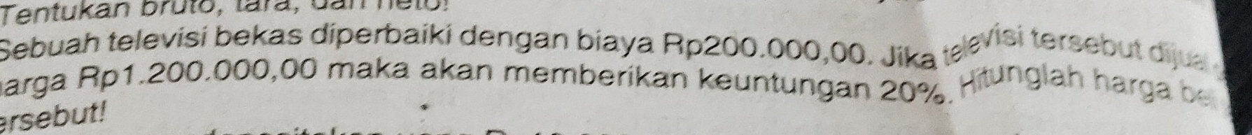 Tentukan bruto, tara, Gan ne to ! 
Sebuah televisi bekas diperbaiki dengan biaya Rp200.000,00. Jika tævisi tersebut dịjua 
marga Rp1.200.000,00 maka akan memberikan keuntungan 20%. Hitunglah harga be 
ersebut!