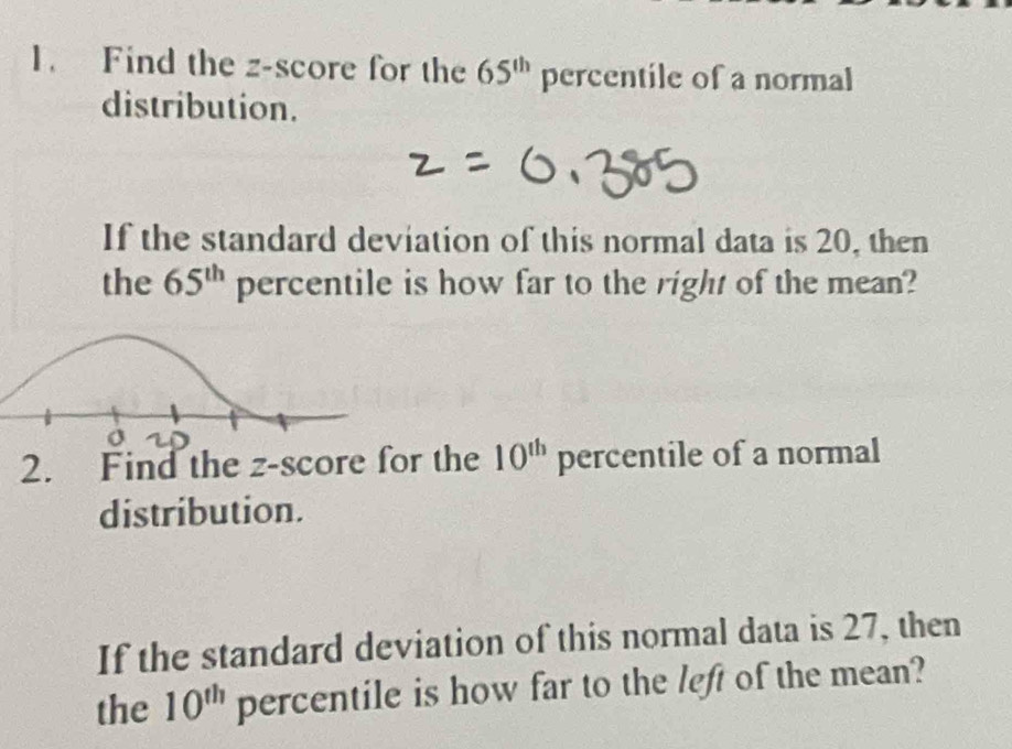 Find the z-score for the 65^(th) percentile of a normal 
distribution. 
If the standard deviation of this normal data is 20, then 
the 65^(th) percentile is how far to the right of the mean? 
2. Find the z-score for the 10^(th) percentile of a normal 
distribution. 
If the standard deviation of this normal data is 27, then 
the 10^(th) percentile is how far to the left of the mean?