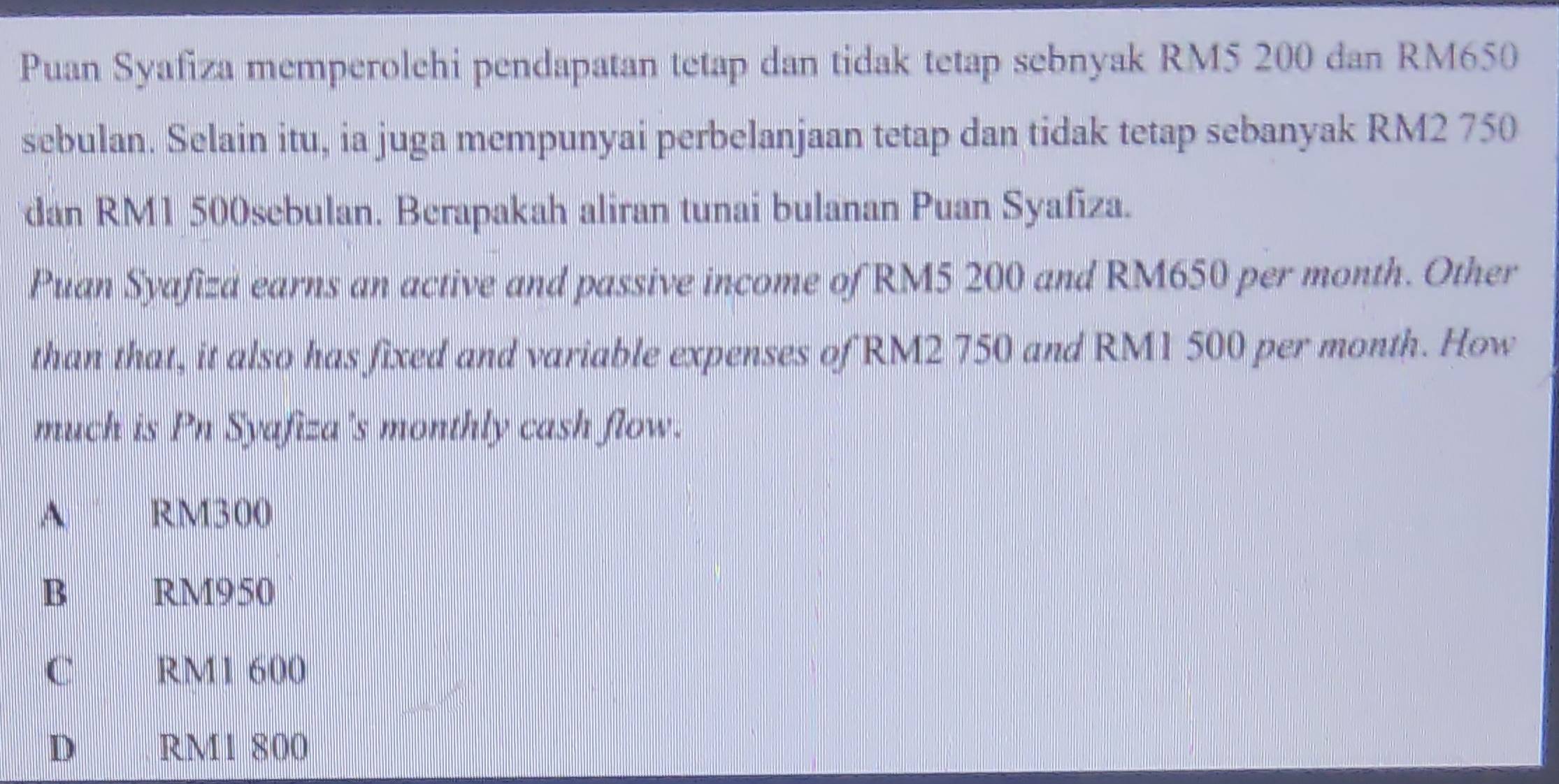 Puan Syafiza memperolehi pendapatan tetap dan tidak tetap sebnyak RM5 200 dan RM650
sebulan. Selain itu, ia juga mempunyai perbelanjaan tetap dan tidak tetap sebanyak RM2 750
dan RM1 500sebulan. Berapakah aliran tunai bulanan Puan Syafiza.
Puan Syafiza earns an active and passive income of RM5 200 and RM650 per month. Other
than that, it also has fixed and variable expenses of RM2 750 and RM1 500 per month. How
much is Pn Syafiza's monthly cash flow.
A RM300
B RM950
C RM1 600
D RM1 800