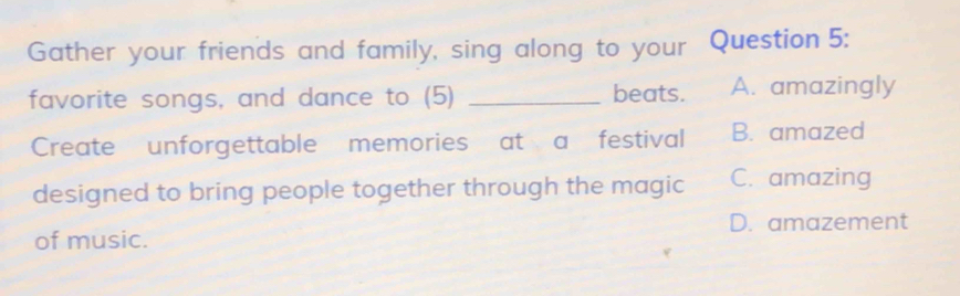 Gather your friends and family, sing along to your Question 5:
favorite songs, and dance to (5) _beats. A. amazingly
Create unforgettable memories at a festival B. amazed
designed to bring people together through the magic C. amazing
D. amazement
of music.