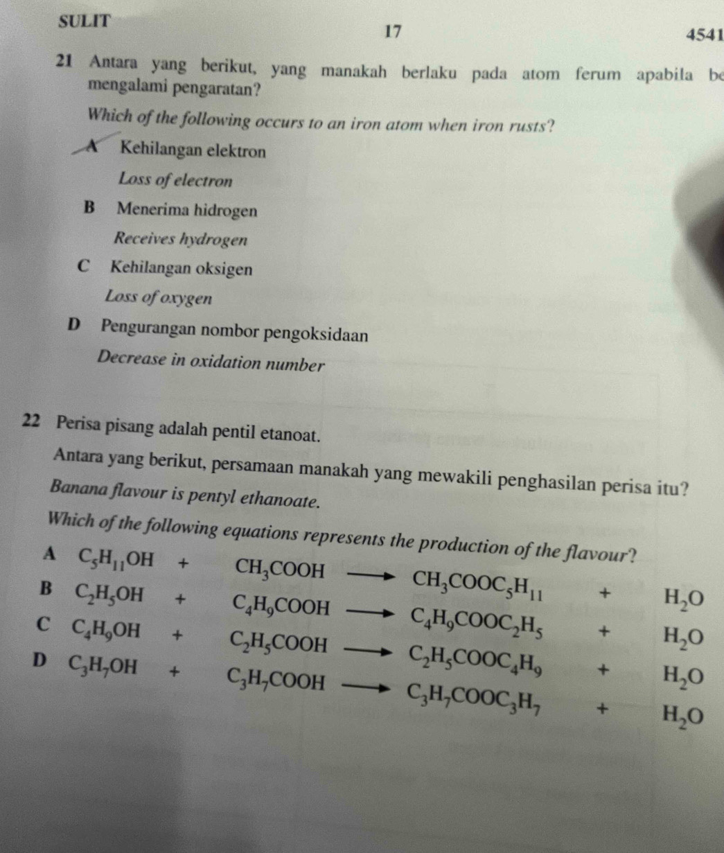 SULIT
17
4541
21 Antara yang berikut, yang manakah berlaku pada atom ferum apabila be
mengalami pengaratan?
Which of the following occurs to an iron atom when iron rusts?
A Kehilangan elektron
Loss of electron
B Menerima hidrogen
Receives hydrogen
C Kehilangan oksigen
Loss of oxygen
D Pengurangan nombor pengoksidaan
Decrease in oxidation number
22 Perisa pisang adalah pentil etanoat.
Antara yang berikut, persamaan manakah yang mewakili penghasilan perisa itu?
Banana flavour is pentyl ethanoate.
Which of the following equations represents the production of the flavour?
A C_5H_11OH+CH_3COOHto CH_3COOC_5H_11 + H_2O
B C_2H_5OH+C_4H_9COOHto C_4H_9COOC_2H_5 +H_2O
C C_4H_9OH+C_2H_5COOHto C_2H_5COOC_4H_9+H_2O
D C_3H_7OH+C_3H_7COOHto C_3H_7COOC_3H_7+H_2O