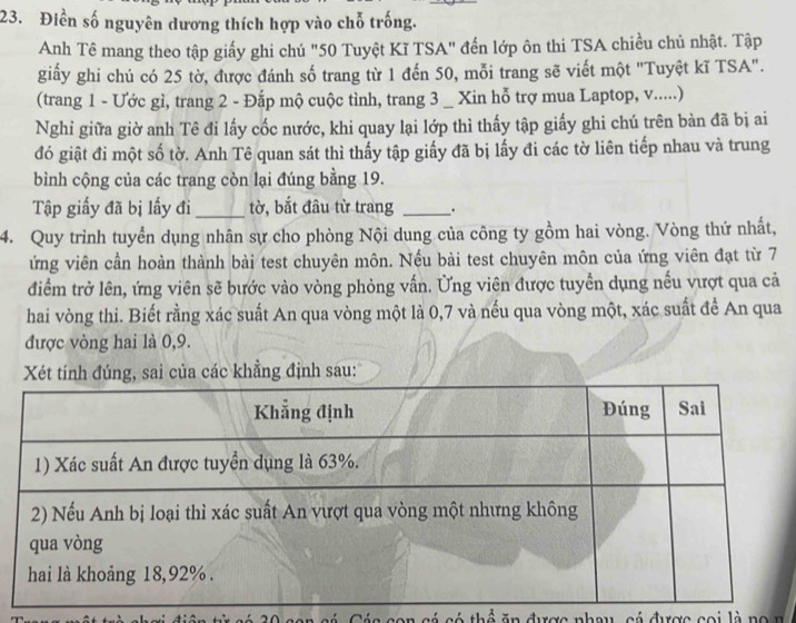 Điền số nguyên dương thích hợp vào chỗ trống. 
Anh Tê mang theo tập giấy ghi chú "50 Tuyệt Kĩ TSA" đến lớp ôn thi TSA chiều chủ nhật. Tập 
giấy ghi chú có 25 tờ, được đánh số trang từ 1 đến 50, mỗi trang sẽ viết một 'Tuyệt kĩ TSA". 
(trang 1 - Ước gì, trang 2 - Đắp mộ cuộc tình, trang 3 _ Xin hỗ trợ mua Laptop, v.....) 
Nghi giữa giờ anh Tê đi lấy cốc nước, khi quay lại lớp thì thấy tập giấy ghi chú trên bàn đã bị ai 
đó giật đi một số tờ. Anh Tê quan sát thì thấy tập giấy đã bị lấy đi các tờ liên tiếp nhau và trung 
bình cộng của các trang còn lại đúng bằng 19. 
Tập giấy đã bị lấy đi _tờ, bắt đâu từ trang . 
4. Quy trình tuyển dụng nhân sự cho phòng Nội dung của công ty gồm hai vòng. Vòng thứ nhất, 
ứng viên cần hoàn thành bài test chuyên môn. Nếu bài test chuyên môn của ứng viên đạt từ 7
diểm trở lên, ứng viên sẽ bước vào vòng phỏng vấn. Ủng viên được tuyển dụng nếu vượt qua cả 
hai vòng thi. Biết rằng xác suất An qua vòng một là 0, 7 và nếu qua vòng một, xác suất để An qua 
được vòng hai là 0, 9. 
Xét tính đúng, sai của các khẳng định sau: 
có thể n được nhau, cá được coi là no n