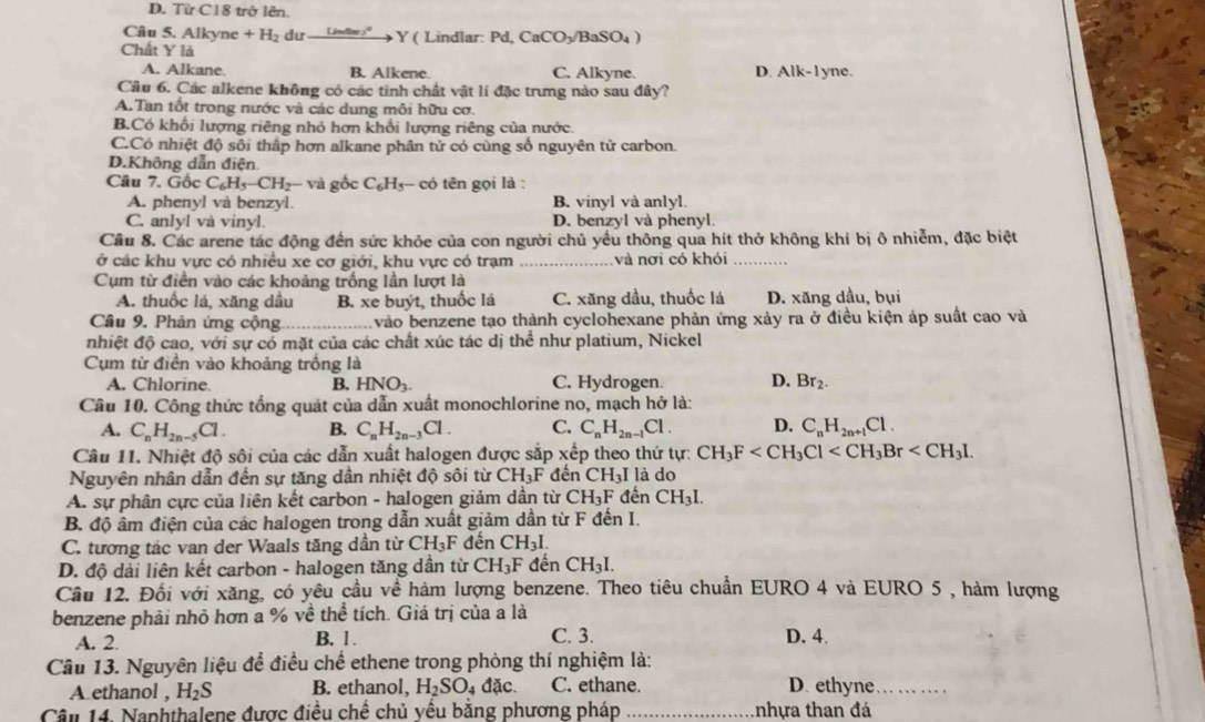 D. Từ C18 trở lên.
Câu 5. Alkyne +H_2 dư _ (ln )^circ )^circ  Y ( Lindlar: Pd,CaCO_3/BaSO_4)
Chất Y là
A. Alkane. B. Alkene C. Alkyne. D. Alk-1yne.
Câu 6. Các alkene không có các tính chất vật lí đặc trưng nào sau đây?
A. Tan tốt trong nước và các dung môi hữu cơ.
B.Có khối lượng riêng nhỏ hợn khối lượng riêng của nước.
C.Có nhiệt độ sôi thấp hơn alkane phân tử có cùng số nguyên tử carbon.
D.Không dẫn điện
Câu 7. Gốc C_6H_5-CH_2-va gốc C_6H_5 c tn gọi là :
A. phenyl và benzyl. B. vinyl và anlyl.
C. anlyl và vinyl. D. benzyl và phenyl.
Cầu 8. Các arene tác động đến sức khỏe của con người chủ yểu thông qua hít thở không khỉ bị ô nhiễm, đặc biệt
ở các khu vực có nhiều xe cơ giới, khu vực có trạm _và nơi có khỏi_
Cụm từ điền vào các khoảng trống lần lượt là
A. thuốc lá, xăng dầu B. xe buýt, thuốc lá C. xăng dầu, thuốc lá D. xăng dầu, bụi
Câu 9. Phản ứng cộng_ vào benzene tạo thành cyclohexane phản ứng xảy ra ở điều kiện áp suất cao và
nhiệt độ cao, với sự có mặt của các chất xúc tác dị thể như platium, Nickel
Cụm từ điền vào khoảng trồng là
A. Chlorine. B. HNO_3. C. Hydrogen. D. Br_2.
Câu 10. Công thức tổng quát của dẫn xuất monochlorine no, mạch hở là:
A. C_nH_2n-5Cl. B. C_nH_2n-3Cl. C. C_nH_2n-1Cl. D. C_nH_2n+1Cl.
Câu 11. Nhiệt độ sôi của các dẫn xuất halogen được sắp xếp theo thứ tự: CH_3F
Nguyên nhân dẫn đến sự tăng dân nhiệt độ sôi từ CH_3F đến CH_3I là do
A. sự phân cực của liên kết carbon - halogen giảm dần từ CH_3F đến CH_3I.
B. độ âm điện của các halogen trong dẫn xuất giảm dần từ F đến I.
C. tương tác van der Waals tăng dần từ CH_3F đến CH_3I.
D. độ dài liên kết carbon - halogen tăng dần từ CH_3F đến CH_3I.
Cầu 12. Đổi với xăng, có yêu cầu về hàm lượng benzene. Theo tiêu chuẩn EURO 4 và EURO 5 , hàm lượng
benzene phải nhỏ hơn a % về thể tích. Giá trị của a là
A. 2. B. 1. C. 3. D. 4.
Câu 13. Nguyên liệu để điều chế ethene trong phòng thí nghiệm là:
A ethanol , H_2S B. ethanol, H_2SO_4 đặc. C. ethane. D. ethyne_
Câu 14. Naphthalene được điều chế chủ yếu bằng phương pháp _tnhựa than đá