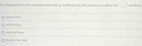 An alternative to the detailed estimating method and bid process is called the " _" method .
square foot
unit pricing
none of these
_
shot-in the-dark