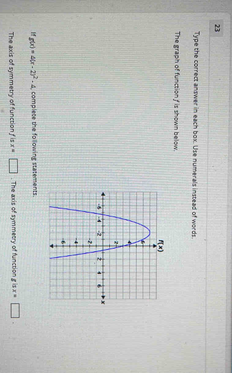 Type the correct answer in each box. Use numerals instead of words.
The graph of function f is shown below.
If g(x)=4(x-2)^2-4 , complete the following statements.
The axis of symmetry of function f is x=□. The axis of symmetry of function g is x=□ .