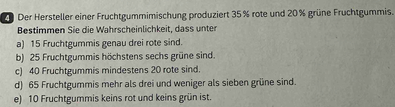 Der Hersteller einer Fruchtgummimischung produziert 35% rote und 20% grüne Fruchtgummis. 
Bestimmen Sie die Wahrscheinlichkeit, dass unter 
a) 15 Fruchtgummis genau drei rote sind. 
b) 25 Fruchtgummis höchstens sechs grüne sind. 
c) 40 Fruchtgummis mindestens 20 rote sind. 
d) 65 Fruchtgummis mehr als drei und weniger als sieben grüne sind. 
e) 10 Fruchtgummis keins rot und keins grün ist.