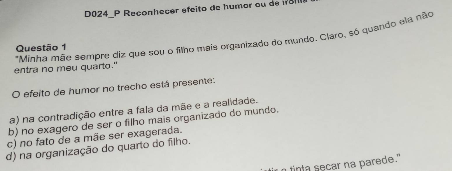 D024_P Reconhecer efeito de humor ou de iron
"Minha mãe sempre diz que sou o filho mais organizado do mundo. Claro, só quando ela não
Questão 1
entra no meu quarto."
O efeito de humor no trecho está presente:
a) na contradição entre a fala da mãe e a realidade.
b) no exagero de ser o filho mais organizado do mundo.
c) no fato de a mãe ser exagerada.
d) na organização do quarto do filho.
tinta secar na parede."