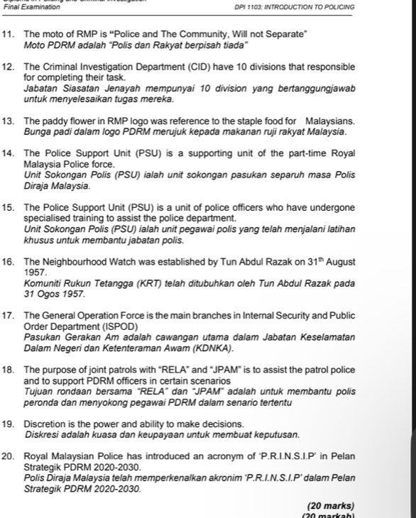 Final Examination DPI 1103: INTRODUCTION TO POLICING
11. The moto of RMP is “Police and The Community, Will not Separate”
Moto PDRM adalah “Polis dan Rakyat berpisah tiada”
12. The Criminal Investigation Department (CID) have 10 divisions that responsible
for completing their task.
Jabatan Siasatan Jenayah mempunyai 10 division yang bertanggungjawab
untuk menyelesaikan tugas mereka.
13. The paddy flower in RMP logo was reference to the staple food for Malaysians.
Bunga padi dalam logo PDRM merujuk kepada makanan ruji rakyat Malaysia.
14. The Police Support Unit (PSU) is a supporting unit of the part-time Royal
Malaysia Police force.
Unit Sokongan Polis (PSU) ialah unit sokongan pasukan separuh masa Polis
Diraja Malaysia.
15. The Police Support Unit (PSU) is a unit of police officers who have undergone
specialised training to assist the police department
Unit Sokongan Polis (PSU) ialah unit pegawai polis yang telah menjalani latihan
khusus untuk membantu jabatan polis.
16. The Neighbourhood Watch was established by Tun Abdul Razak on 31^(th) August
1957.
Komuniti Rukun Tetangga (KRT) telah ditubuhkan oleh Tun Abdul Razak pada
31 Ogos 1957.
17. The General Operation Force is the main branches in Internal Security and Public
Order Department (ISPOD)
Pasukan Gerakan Am adalah cawangan utama dalam Jabatan Keselamatan
Dalam Negeri dan Ketenteraman Awam (KDNKA).
18. The purpose of joint patrols with “RELA” and “JPAM” is to assist the patrol police
and to support PDRM officers in certain scenarios
Tujuan rondaan bersama “RELA” dan “JPAM” adalah untuk membantu polis
peronda dan menyokong pegawai PDRM dalam senario tertentu
19. Discretion is the power and ability to make decisions.
Diskresi adalah kuasa dan keupayaan untuk membuat keputusan.
20. Royal Malaysian Police has introduced an acronym of ‘P.R.I.N.S.I.P’ in Pelan
Strategik PDRM 2020-2030.
Polis Diraja Malaysia telah memperkenalkan akronim ‘P.R.I.N.S I.P' dalam Pelan
Strategik PDRM 2020-2030.
(20 marks)
20 markah)