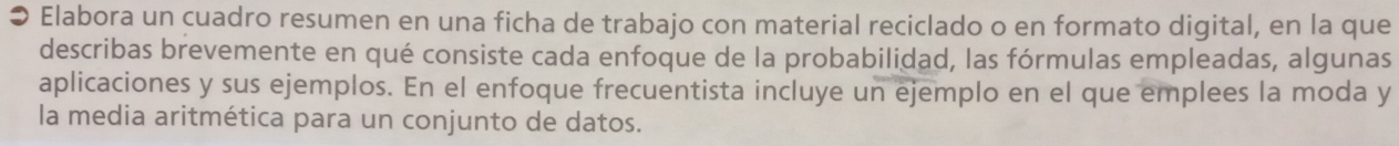 ● Elabora un cuadro resumen en una ficha de trabajo con material reciclado o en formato digital, en la que 
describas brevemente en qué consiste cada enfoque de la probabilidad, las fórmulas empleadas, algunas 
aplicaciones y sus ejemplos. En el enfoque frecuentista incluye un ejemplo en el que emplees la moda y 
la media aritmética para un conjunto de datos.