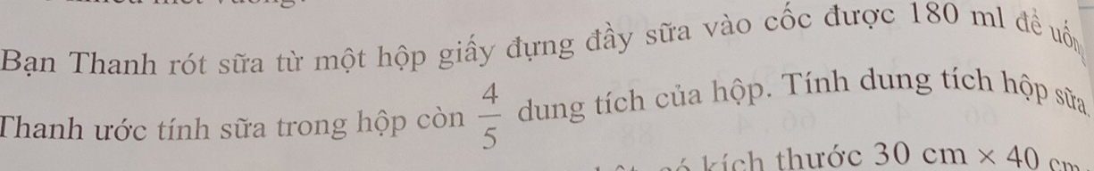 Bạn Thanh rót sữa từ một hộp giấy đựng đầy sữa vào cốc được 180 ml đề uốn 
Thanh ước tính sữa trong hộp còn  4/5  dung tích của hộp. Tính dung tích hộp sữa 
k í ch thước 30cm* 40cm
