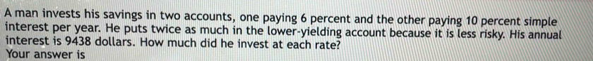 A man invests his savings in two accounts, one paying 6 percent and the other paying 10 percent simple 
interest per year. He puts twice as much in the lower-yielding account because it is less risky. His annual 
interest is 9438 dollars. How much did he invest at each rate? 
Your answer is