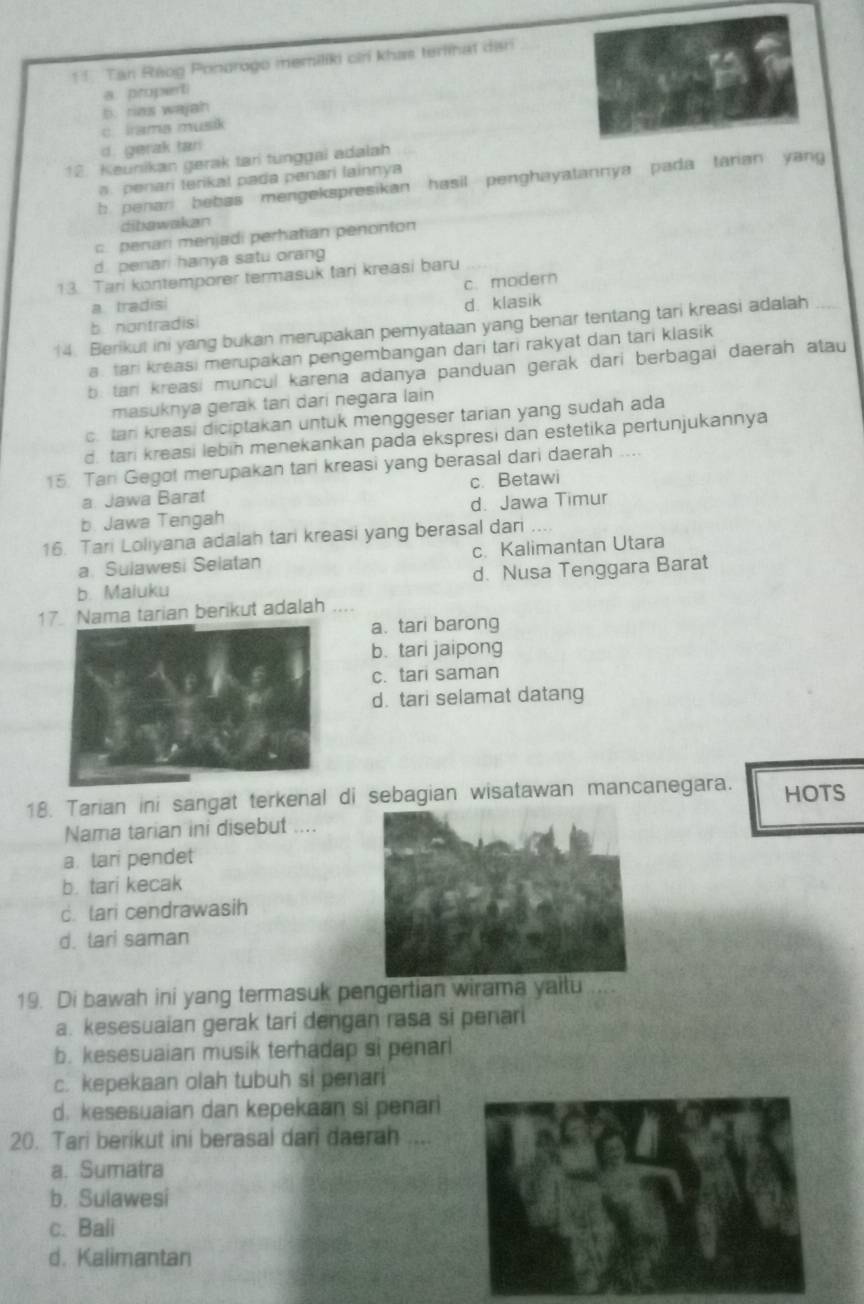 Tan Ráog Pondrogo memiliki cirí khas terlinat dani
a. propent
b. rias wajah
c lrama musik
d. gerak tari
12. Keunikan gerak tari tunggai adalah. penari terikal pada penari lainnya
b. penari bebas mengekspresikan hasil penghayatannya pada tarian yang
dibawakan
c. penari menjadi perhatian penonton
d. penari hanya satu orang
13. Tari kontemporer termasuk tari kreasi baru
c. modern
a tradisi d. klasik
b nontradisi
14. Berikut ini yang bukan merupakan pemyataan yang benar tentang tari kreasi adalah
a. tari kreasi merupakan pengembangan dari tari rakyat dan tari klasik
b. tan kreasi muncul karena adanya panduan gerak dari berbagai daerah atau
masuknya gerak tari dari negara lain
c. tar kreasi diciptakan untuk menggeser tarian yang sudah ada
d. tari kreasi lebin menekankan pada ekspresi dan estetika pertunjukannya
15. Tan Gego! merupakan tan kreasi yang berasal dari daerah ....
a. Jawa Barat c. Betawi
b. Jawa Tengah d. Jawa Timur
16. Tari Loliyana adalah tari kreasi yang berasal dari
a. Sulawesi Selatan c. Kalimantan Utara
b. Maluku d. Nusa Tenggara Barat
17. Nama tarian berikut adalah
a. tari barong
b. tari jaipong
c. tari saman
d. tari selamat datang
18. Tarian ini sangat terkenal di sebagian wisatawan mancanegara. HOTS
Nama tarian ini disebut ....
a. tari pendet
b. tari kecak
c. tari cendrawasih
d. tari saman
19. Di bawah ini yang termasuk pengertian wirama yaitu
a. kesesuaian gerak tari dengan rasa si penari
b. kesesuaian musik terhadap si penar
c. kepekaan olah tubuh si penari
d. kesesuaian dan kepekaan si penar
20. Tari berikut ini berasal dari daerah ....
a. Sumatra
b. Sulawesi
c. Bali
d. Kalimantan