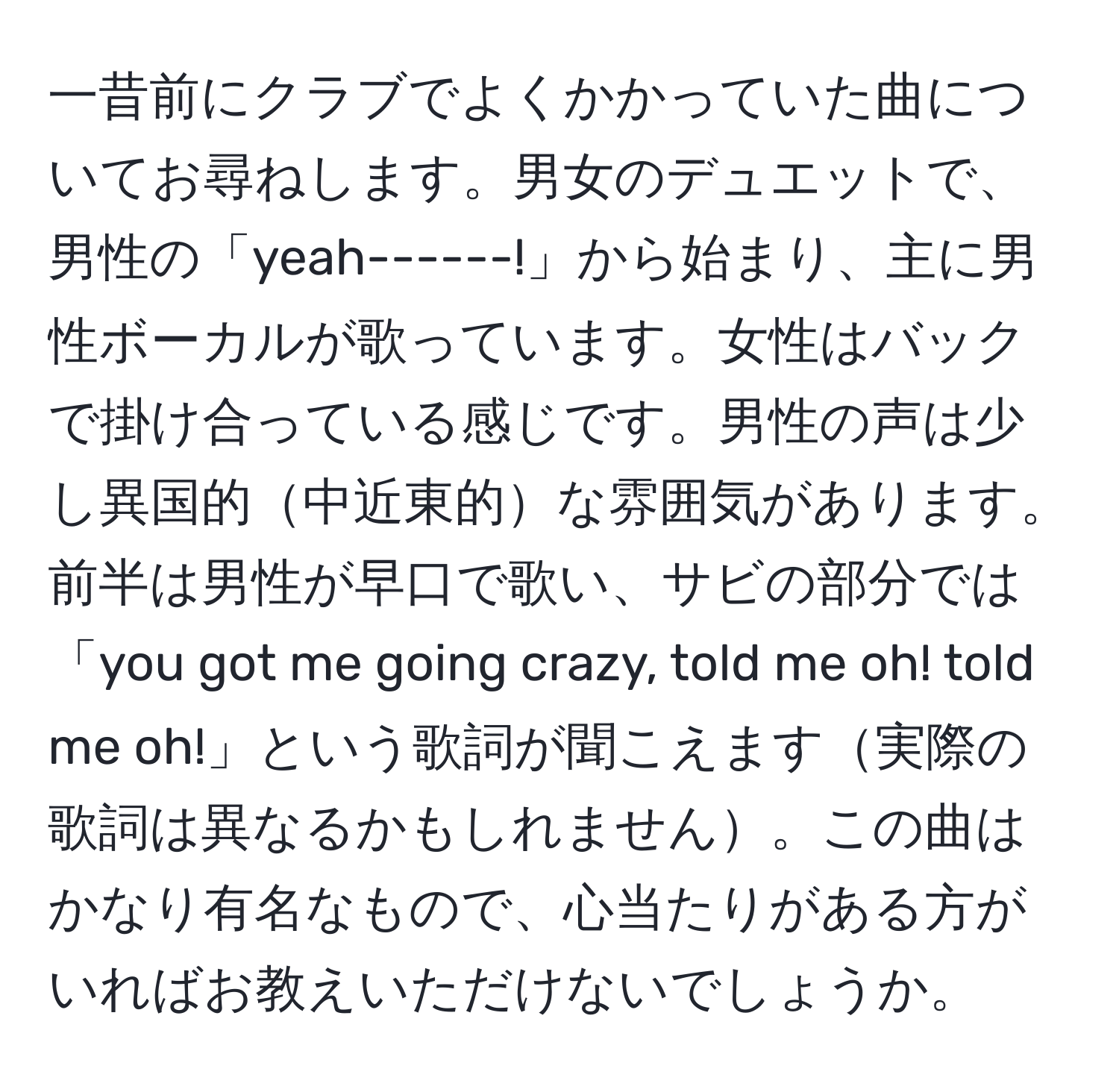 一昔前にクラブでよくかかっていた曲についてお尋ねします。男女のデュエットで、男性の「yeah------!」から始まり、主に男性ボーカルが歌っています。女性はバックで掛け合っている感じです。男性の声は少し異国的中近東的な雰囲気があります。前半は男性が早口で歌い、サビの部分では「you got me going crazy, told me oh! told me oh!」という歌詞が聞こえます実際の歌詞は異なるかもしれません。この曲はかなり有名なもので、心当たりがある方がいればお教えいただけないでしょうか。