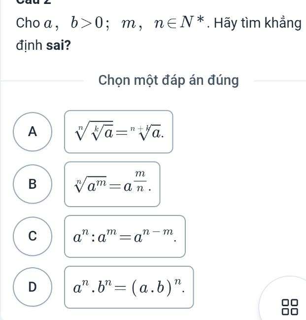 Cho a , b>0 ;m,n∈ N^*. Hãy tìm khẳng
định sai?
Chọn một đáp án đúng
A sqrt[n](sqrt [k]a)=sqrt[n+sqrt k](a).
B sqrt[n](a^m)=a^(frac m)n.
C a^n:a^m=a^(n-m).
D a^n. b^n=(a.b)^n.