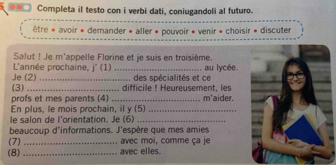 Completa il testo con i verbi dati, coniugandoli al futuro. 
être * avoir * demander • aller • pouvoir • venir • choisir • discuter 
Salut ! Je m'appelle Florine et je suis en troisième. 
L'année prochaine, j' (1) _au lycée. 
Je (2) _des spécialités et ce 
(3) _difficile ! Heureusement, les 
profs et mes parents (4) _m'aider. 
En plus, le mois prochain, il y (5)_ 
le salon de l’orientation. Je (6)_ 
beaucoup d'informations. J'espère que mes amies 
(7) _avec moi, comme ça je 
(8) _avec elles.