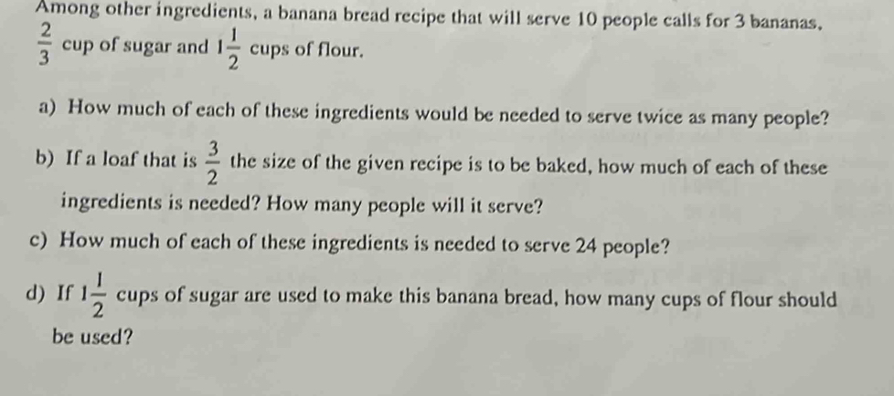 Among other ingredients, a banana bread recipe that will serve 10 people calls for 3 bananas,
 2/3 cup of sugar and 1 1/2  cups of flour. 
a) How much of each of these ingredients would be needed to serve twice as many people? 
b) If a loaf that is  3/2  the size of the given recipe is to be baked, how much of each of these 
ingredients is needed? How many people will it serve? 
c) How much of each of these ingredients is needed to serve 24 people? 
d) If 1 1/2  cups of sugar are used to make this banana bread, how many cups of flour should 
be used?