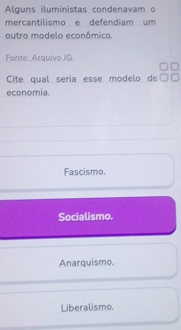 Alguns iluministas condenavam o
mercantilismo e defendiam um
outro modelo econômico.
Fonte: Arquivo JG.
Cite qual seria esse modelo de
economia.
Fascismo.
Socialismo.
Anarquismo.
Liberalismo.