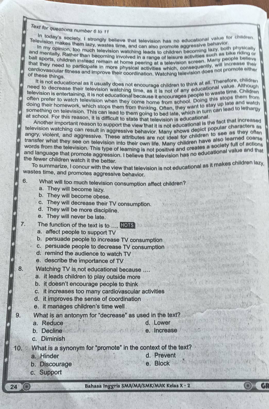Text for questions number 6 to 11
In today's society, I strongly believe that television has no educational value for children.
Television makes them lazy, wastes time, and can also promote aggressive behavior.
In my opinion, too much television watching leads to children becoming lazy, both physically
and mentally. Rather than becoming involved in a range of leisure activities such as bike riding or
ball sports, children instead remain at home peering at a television screen. Many people believe
that they need to participate in more physical activities which, consequently, will increase their
cardiovascular fitness and improve their coordination. Watching television does not promote either
of these things.
It is not educational as it usually does not encourage children to think at all. Therefore, childrer
need to decrease their television watching time, as it is not of any educational value. Although
television is entertaining, it is not educational because it encourages people to waste time. Children
often prefer to watch television when they come home from school. Doing this stops them from
doing their homework, which stops them from thinking. Often, they want to stay up late and watch
something on television. This can lead to them going to bed late, which in turn can lead to lethargy
at school. For this reason, it is difficult to state that television is educational.
Another important reason to support the view that it is not educational is the fact that increased
television watching can result in aggressive behavior. Many shows depict popular characters as
angry, violent, and aggressive. These attributes are not ideal for children to see as they often
transfer what they see on television into their own life. Many children have also learned coarse
words from the television. This type of learning is not positive and creates a society full of actions
and language that promote aggression. I believe that television has no educational value and that
the fewer children watch it the better.
To summarize, I concur with the view that television is not educational as it makes children lazy,
wastes time, and promotes aggressive behavior.
6. What will too much television consumption affect children?
a. They will become lazy.
b. They will become obese.
c. They will decrease their TV consumption.
d. They will be more discipline.
e. They will never be late.
7. The function of the text is to .... HOTS
a. affect people to support TV
b. persuade people to increase TV consumption
c. persuade people to decrease TV consumption
d. remind the audience to watch TV
e. describe the importance of TV
8. Watching TV is not educational because ....
a. it leads children to play outside more
b. it doesn't encourage people to think
c. it increases too many cardiovascular activities
d. it improves the sense of coordination
e. it manages children's time well 
9.   What is an antonym for “decrease” as used in the text?
a. Reduce d. Lower
b. Decline e. Increase
c. Diminish
10. What is a synonym for “promote” in the context of the text?
a. Hinder d. Prevent
b. Discourage e. Block
c. Support
24 Bahasa Inggris SMA/MA/SMK/MAK Kelas x-2 GR