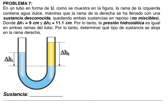 PROBLEMA 7:
En un tubo en forma de U, como se muestra en la figura, la rama de la izquierda
contiene agua dulce, mientras que la rama de la derecha se ha llenado con una
sustancia desconocida, quedando ambas sustancias en reposo (no miscibles).
Donde △ h_1=9cm y △ h_2=11.1cm. Por lo tanto, la presión hidrostática es igual
en ambas ramas del tubo. Por lo tanto, determinar qué tipo de sustancia se aloja
en la rama derecha.
Sustancia:_