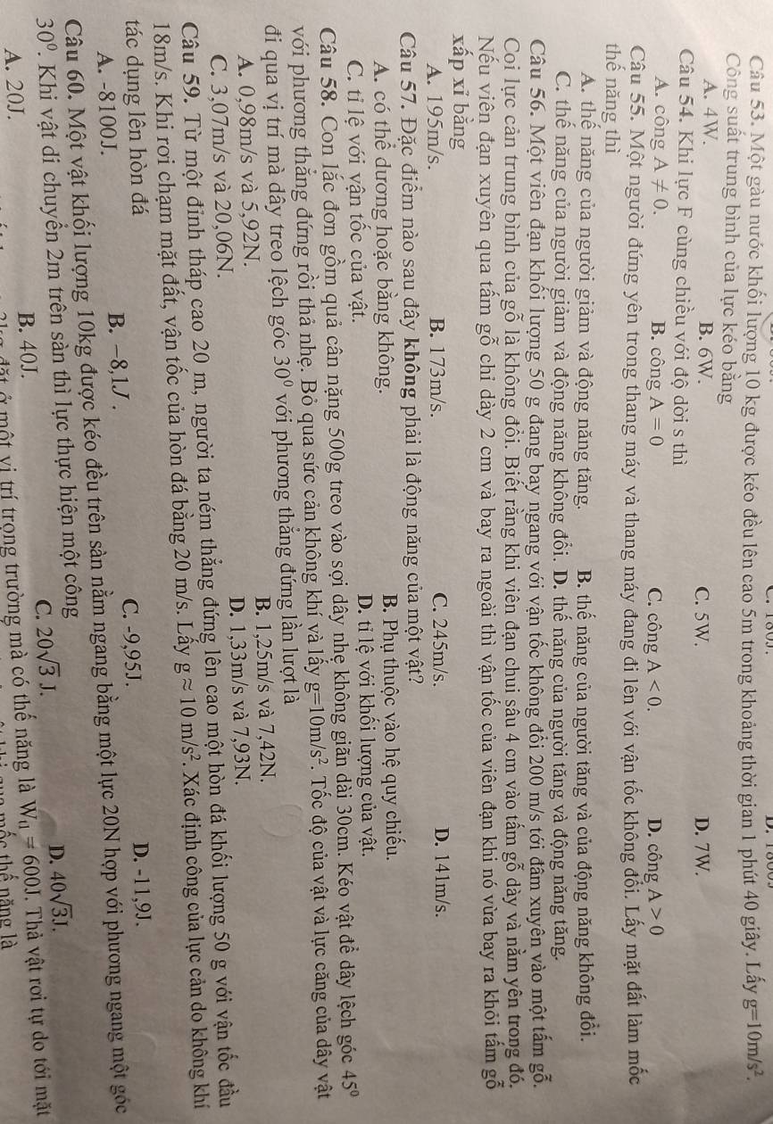 Một gàu nước khối lượng 10 kg được kéo đều lên cao 5m trong khoảng thời gian 1 phút 40 giây. Lấy g=10m/s^2.
Công suất trung bình của lực kéo bằng
A. 4W. B. 6W. C. 5W. D. 7W.
Câu 54. Khi lực F cùng chiều với độ dời s thì
A. công A!= 0. B. công A=0 C. công A<0. D. công A>0
Câu 55. Một người đứng yên trong thang máy và thang máy đang đi lên với vận tốc không đối. Lấy mặt đất làm mốc
thế năng thì
A. thể năng của người giảm và động năng tăng. B. thế năng của người tăng và của động năng không đổi.
C. thế năng của người giảm và động năng không đổi. D. thế năng của người tăng và động năng tăng.
Câu 56. Một viên đạn khối lượng 50 g đang bay ngang với vận tốc không đổi 200 m/s tới đâm xuyên vào một tấm gỗ.
Coi lực cản trung bình của gỗ là không đổi. Biết rằng khi viên đạn chui sẫu 4 cm vào tấm gỗ dày và nằm yên trong đó,
Nếu viên đạn xuyên qua tấm gỗ chỉ dày 2 cm và bay ra ngoài thì vận tốc của viên đạn khi nó vừa bay ra khỏi tấm gỗ
xấp xī bằng
A. 195m/s. B. 173m/s. C. 245m/s. D. 141m/s.
Câu 57. Đặc điểm nào sau đây không phải là động năng của một vật?
A. có thể dương hoặc bằng không. B. Phụ thuộc vào hệ quy chiếu.
C. tỉ lệ với vận tốc của vật. D. ti lệ với khối lượng của vật.
Câu 58. Con lắc đơn gồm quả cân nặng 500g treo vào sợi dây nhẹ không giãn dài 30cm. Kéo vật để dây lệch góc 45°
với phương thắng đứng rồi thả nhẹ. Bỏ qua sức cản không khí và lấy g=10m/s^2.  Tốc độ của vật và lực căng của dây vật
đi qua vị trí mà dây treo lệch góc 30° với phương thắng đứng lần lượt là
A. 0,98m/s và 5,92N. B. 1,25m/s và 7,42N.
C. 3,07m/s và 20,06N. D. 1,33m/s và 7,93N.
Câu 59. Từ một đỉnh tháp cao 20 m, người ta ném thẳng đứng lên cao một hòn đá khối lượng 50 g với vận tốc đầu
18m/s. Khi rơi chạm mặt đất, vận tốc của hòn đá bằng 20 m/s. Lấy gapprox 10m/s^2. Xác định công của lực cản do không khí
tác dụng lên hòn đá
A. -8100J. B. -8,1J . C. -9,95J.
D. -11,9J.
Câu 60. Một vật khối lượng 10kg được kéo đều trên sàn nằm ngang bằng một lực 20N hợp với phương ngang một góc
30°. Khi vật di chuyển 2m trên sàn thì lực thực hiện một công
C. 20sqrt(3)J.
D. 40sqrt(3)J.
đ t   một vị trí trọng trường mà có thê năng là W_u=600J.  Thả vật rơi tự do tới mặt
A. 20J. B. 40J.
l ố c  thế năng là
