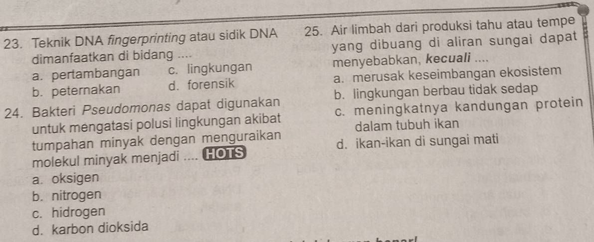 Teknik DNA fingerprinting atau sidik DNA 25. Air limbah dari produksi tahu atau tempe
dimanfaatkan di bidang .... yang dibuang di aliran sungai dapat
a. pertambangan c. lingkungan menyebabkan, kecuali ....
b. peternakan d. forensik a. merusak keseimbangan ekosistem
b. lingkungan berbau tidak sedap
c. meningkatnya kandungan protein
24. Bakteri Pseudomonas dapat digunakan
untuk mengatasi polusi lingkungan akibat
dalam tubuh ikan
tumpahan minyak dengan menguraikan
d. ikan-ikan di sungai mati
molekul minyak menjadi .... HOTS
a oksigen
b. nitrogen
c. hidrogen
d. karbon dioksida