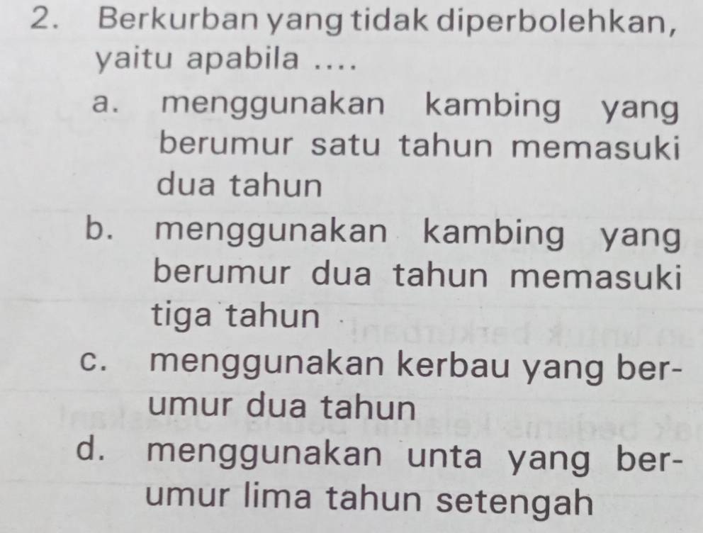 Berkurban yang tidak diperbolehkan,
yaitu apabila ....
a. menggunakan kambing yang
berumur satu tahun memasuki
dua tahun
b. menggunakan kambing yang
berumur dua tahun memasuki
tiga tahun
c. menggunakan kerbau yang ber-
umur dua tahun
d. menggunakan unta yang ber-
umur lima tahun setengah