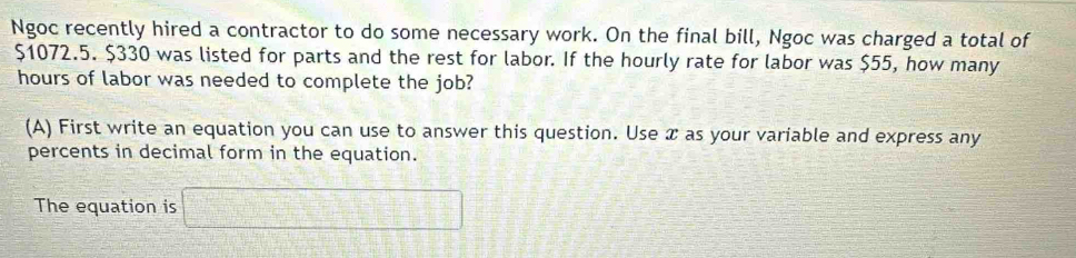 Ngoc recently hired a contractor to do some necessary work. On the final bill, Ngoc was charged a total of
$1072.5. $330 was listed for parts and the rest for labor. If the hourly rate for labor was $55, how many
hours of labor was needed to complete the job? 
(A) First write an equation you can use to answer this question. Use æ as your variable and express any 
percents in decimal form in the equation. 
The equation is