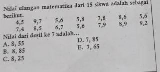 Nilaï ulangan matematika dari 15 siswa adalah sebagai
berikut. 5, 8 7, 8 8, 6 5, 6
4, 5 9, 7 5, 6 7, 9 8, 9 9, 2
7, 4 8, 5 6, 7 5, 6
Nilai dari desil ke 7 adalah...
A. 8, 55 D. 7, 85
B. 8, 85 E. 7, 65
C. 8, 25