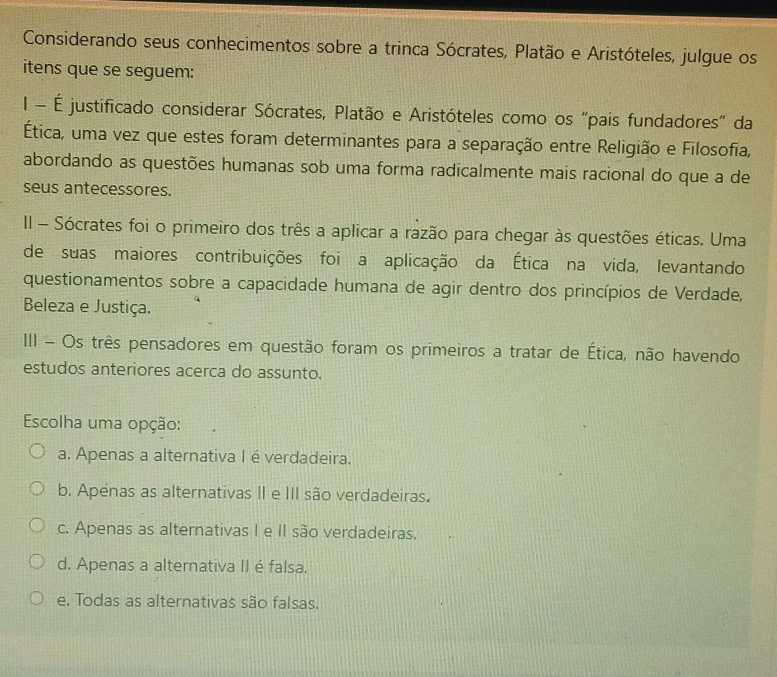 Considerando seus conhecimentos sobre a trinca Sócrates, Platão e Aristóteles, julgue os
itens que se seguem:
I É justificado considerar Sócrates, Platão e Aristóteles como os “pais fundadores” da
Ética, uma vez que estes foram determinantes para a separação entre Religião e Filosofia,
abordando as questões humanas sob uma forma radicalmente mais racional do que a de
seus antecessores.
II - Sócrates foi o primeiro dos três a aplicar a razão para chegar às questões éticas. Uma
de suas maiores contribuições foi a aplicação da Ética na vida, levantando
questionamentos sobre a capacidade humana de agir dentro dos princípios de Verdade,
Beleza e Justiça.
III - Os três pensadores em questão foram os primeiros a tratar de Ética, não havendo
estudos anteriores acerca do assunto.
Escolha uma opção:
a. Apenas a alternativa I é verdadeira.
b. Apénas as alternativas II e III são verdadeiras.
c. Apenas as alternativas I e II são verdadeiras.
d. Apenas a alternativa II é falsa.
e. Todas as alternativas são falsas.