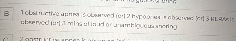 dous shöring 
B 1 obstructive apnea is observed (or) 2 hypopnea is observed (or) 3 RERAs is 
observed (or) 3 mins of loud or unambiguous snoring 
C