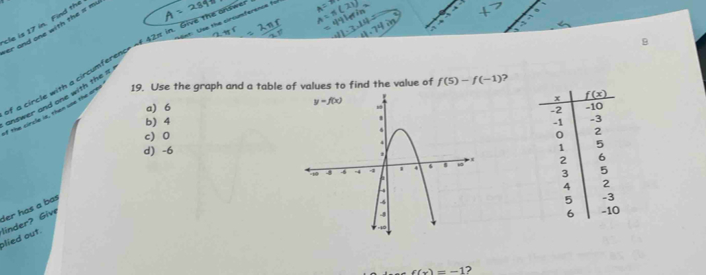 int: Use the circumference fo
cle is 17 in. Find the
er and one with the π m
B
a circle with a circumference of 42π in. Give the answ
answer and one with the π
if the circle is, then use the are 19. Use the graph and a table of values to find the value of f(5)-f(-1) ?
a 6
b) 4
c0
d) -6
 
der has a bas
olied out. linder? Give
f(x)=-1 ?