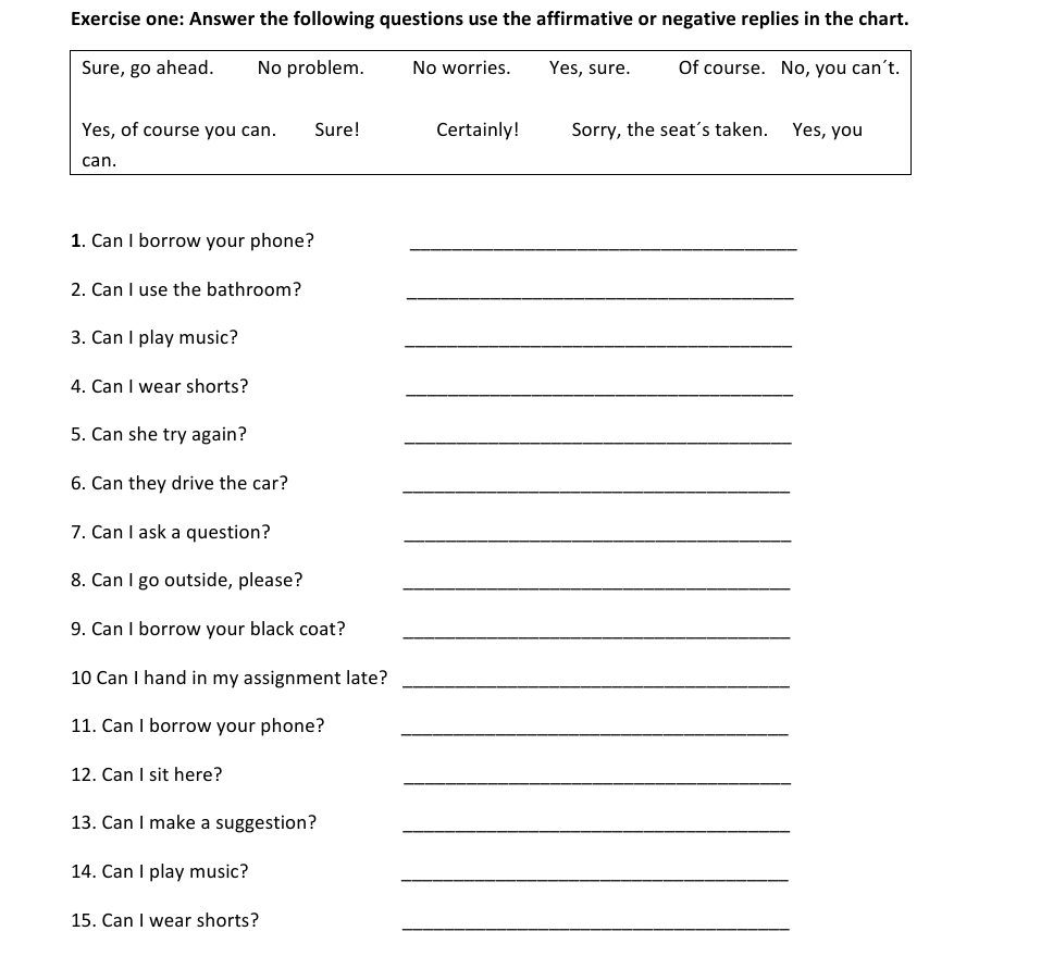 Exercise one: Answer the following questions use the affirmative or negative replies in the chart. 
Sure, go ahead. No problem. No worries. Yes, sure. Of course. No, you can’t. 
Yes, of course you can. Sure! Certainly! Sorry, the seat’s taken. Yes, you 
can. 
1. Can I borrow your phone?_ 
2. Can I use the bathroom?_ 
3. Can I play music? 
_ 
4. Can I wear shorts? 
_ 
5. Can she try again? 
_ 
6. Can they drive the car?_ 
7. Can I ask a question?_ 
8. Can I go outside, please?_ 
9. Can I borrow your black coat?_ 
10 Can I hand in my assignment late?_ 
11. Can I borrow your phone?_ 
12. Can I sit here? 
_ 
13. Can I make a suggestion?_ 
14. Can I play music?_ 
15. Can I wear shorts?_