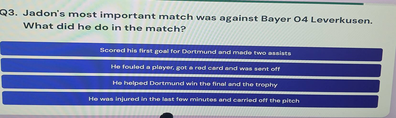 Jadon's most important match was against Bayer 04 Leverkusen.
What did he do in the match?
Scored his first goal for Dortmund and made two assists
He fouled a player, got a red card and was sent off
He helped Dortmund win the final and the trophy
He was injured in the last few minutes and carried off the pitch