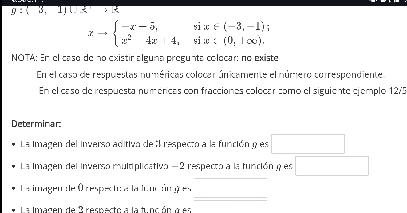 g:(-3,-1)∪ R R
xto beginarrayl -x+5,six∈ (-3,-1); x^2-4x+4,six∈ (0,+∈fty ).endarray.
NOTA: En el caso de no existir alguna pregunta colocar: no existe 
En el caso de respuestas numéricas colocar únicamente el número correspondiente. 
En el caso de respuesta numéricas con fracciones colocar como el siguiente ejemplo 12/5 
Determinar: 
La imagen del inverso aditivo de 3 respecto a la función g es □ 
La imagen del inverso multiplicativo −2 respecto a la función g es □ 
La imagen de 0 respecto a la función g es 
La imagen de 2 respecto a la función σ es