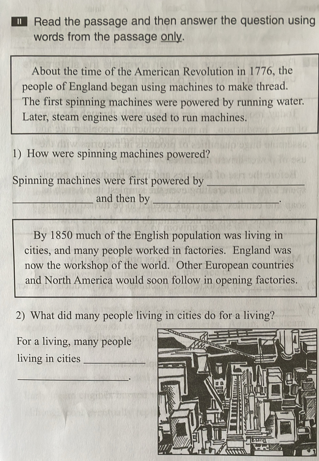 Read the passage and then answer the question using 
words from the passage only. 
About the time of the American Revolution in 1776, the 
people of England began using machines to make thread. 
The first spinning machines were powered by running water. 
Later, steam engines were used to run machines. 
1) How were spinning machines powered? 
Spinning machines were first powered by_ 
_and then by_ 
By 1850 much of the English population was living in 
cities, and many people worked in factories. England was 
now the workshop of the world. Other European countries 
and North America would soon follow in opening factories. 
2) What did many people living in cities do for a living? 
For a living, many people 
living in cities_ 
_、.