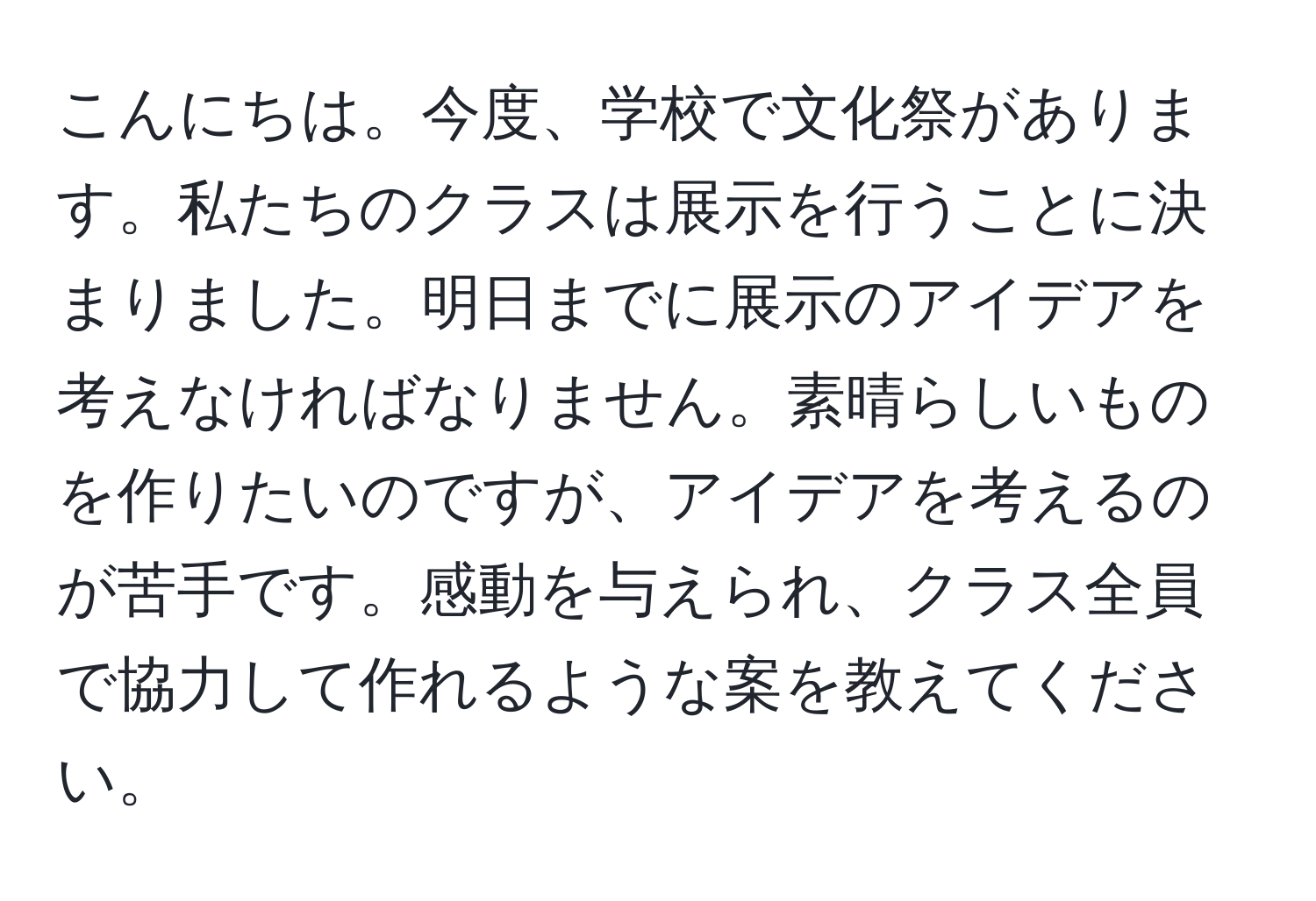 こんにちは。今度、学校で文化祭があります。私たちのクラスは展示を行うことに決まりました。明日までに展示のアイデアを考えなければなりません。素晴らしいものを作りたいのですが、アイデアを考えるのが苦手です。感動を与えられ、クラス全員で協力して作れるような案を教えてください。